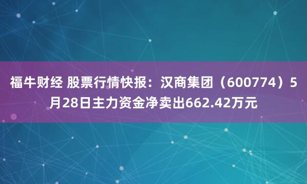 福牛财经 股票行情快报：汉商集团（600774）5月28日主力资金净卖出662.42万元