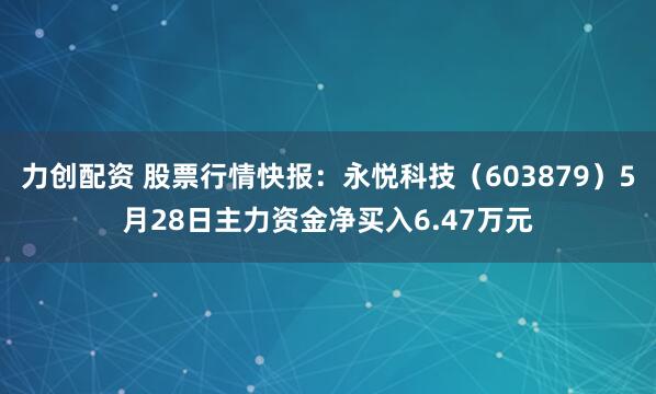 力创配资 股票行情快报：永悦科技（603879）5月28日主力资金净买入6.47万元