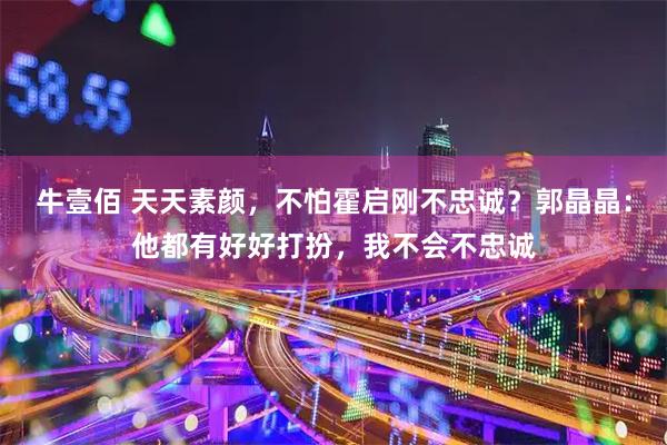 牛壹佰 天天素颜，不怕霍启刚不忠诚？郭晶晶：他都有好好打扮，我不会不忠诚