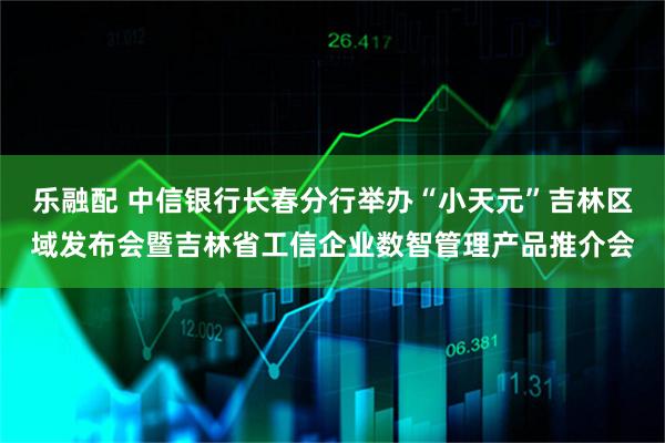 乐融配 中信银行长春分行举办“小天元”吉林区域发布会暨吉林省工信企业数智管理产品推介会