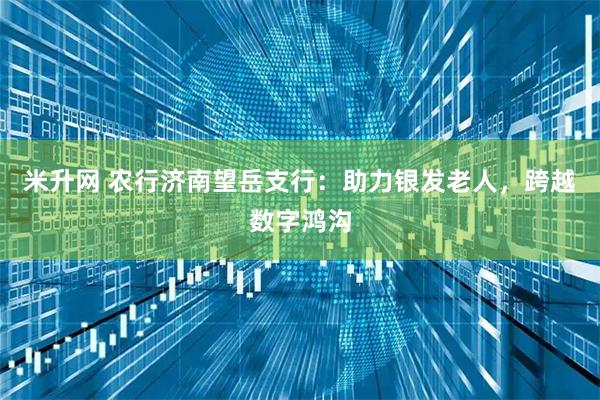 米升网 农行济南望岳支行：助力银发老人，跨越数字鸿沟