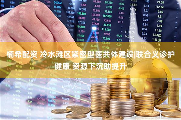 楠希配资 冷水滩区紧密型医共体建设|联合义诊护健康 资源下沉助提升