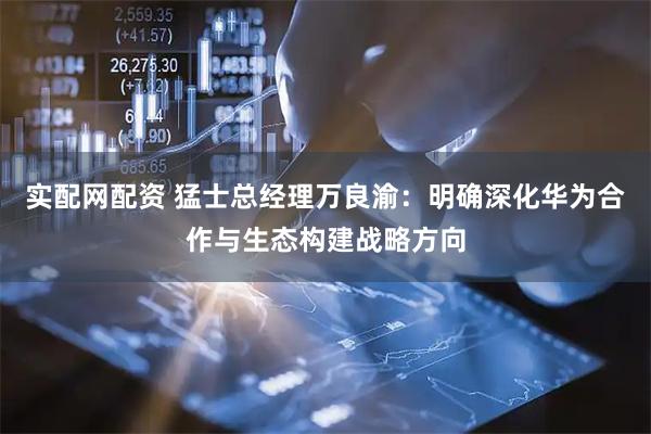 实配网配资 猛士总经理万良渝：明确深化华为合作与生态构建战略方向