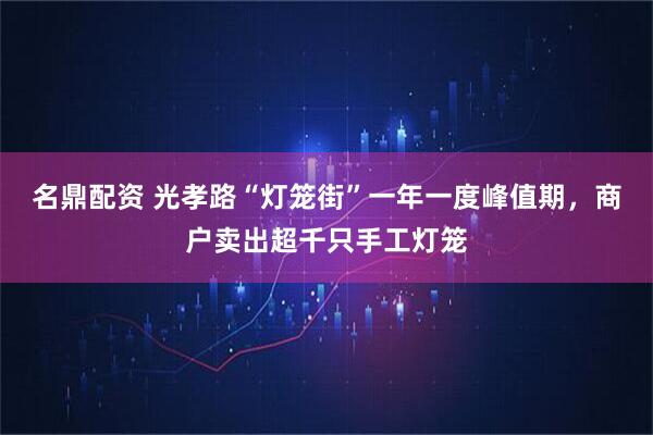 名鼎配资 光孝路“灯笼街”一年一度峰值期，商户卖出超千只手工灯笼