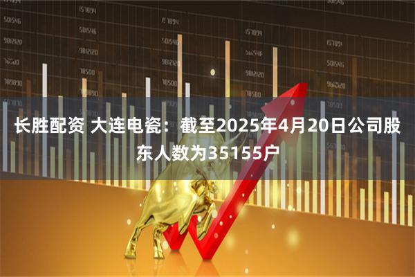 长胜配资 大连电瓷：截至2025年4月20日公司股东人数为35155户