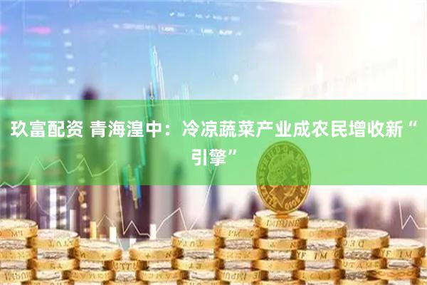 玖富配资 青海湟中：冷凉蔬菜产业成农民增收新“引擎”