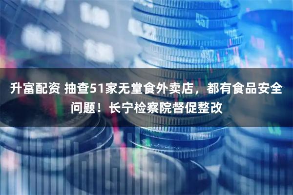 升富配资 抽查51家无堂食外卖店，都有食品安全问题！长宁检察院督促整改