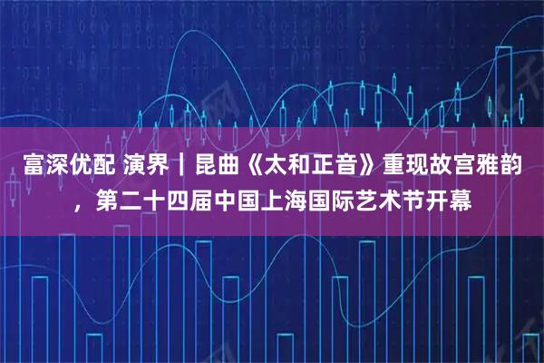 富深优配 演界｜昆曲《太和正音》重现故宫雅韵，第二十四届中国上海国际艺术节开幕