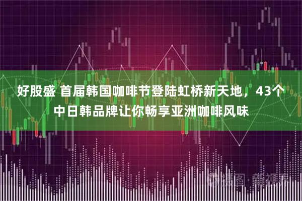 好股盛 首届韩国咖啡节登陆虹桥新天地，43个中日韩品牌让你畅享亚洲咖啡风味