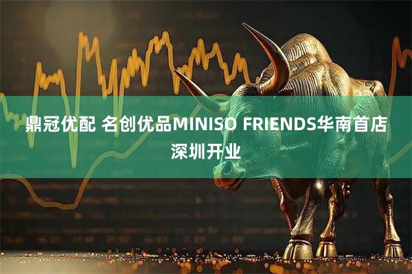鼎冠优配 名创优品MINISO FRIENDS华南首店深圳开业