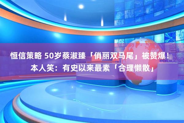 恒信策略 50岁蔡淑臻「俏丽双马尾」被赞爆！　本人笑：有史以来最素「合理懒散」
