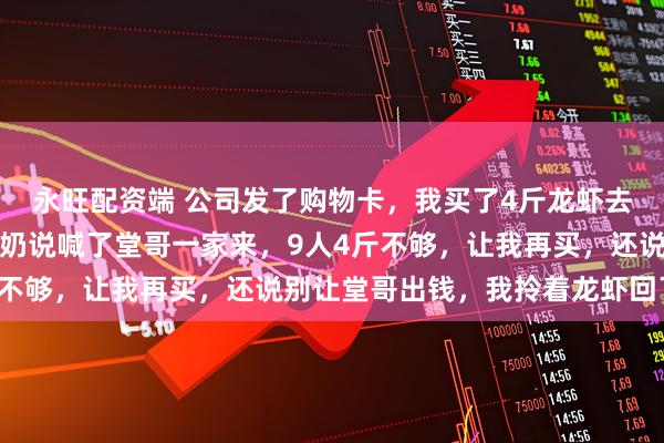 永旺配资端 公司发了购物卡，我买了4斤龙虾去我爷爷家，刚坐下，奶奶说喊了堂哥一家来，9人4斤不够，让我再买，还说别让堂哥出钱，我拎着龙虾回了家