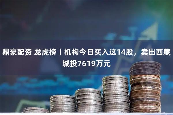 鼎豪配资 龙虎榜丨机构今日买入这14股，卖出西藏城投7619万元