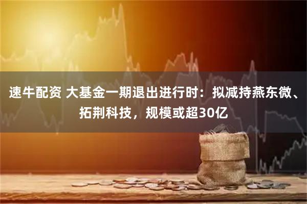 速牛配资 大基金一期退出进行时：拟减持燕东微、拓荆科技，规模或超30亿
