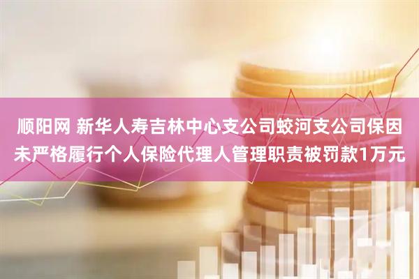 顺阳网 新华人寿吉林中心支公司蛟河支公司保因未严格履行个人保险代理人管理职责被罚款1万元