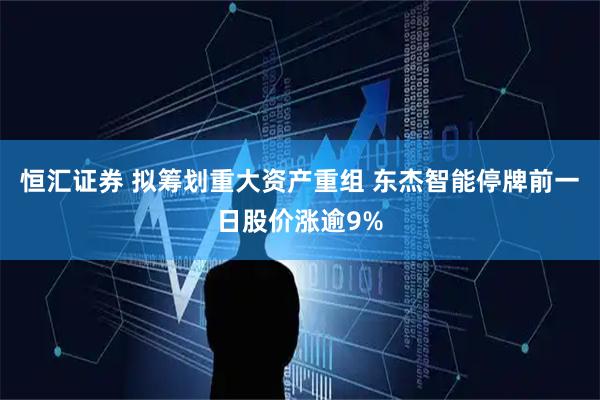 恒汇证券 拟筹划重大资产重组 东杰智能停牌前一日股价涨逾9%