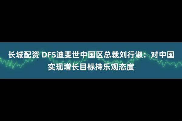 长城配资 DFS迪斐世中国区总裁刘行淑:对中国实现增长目标持乐观态度