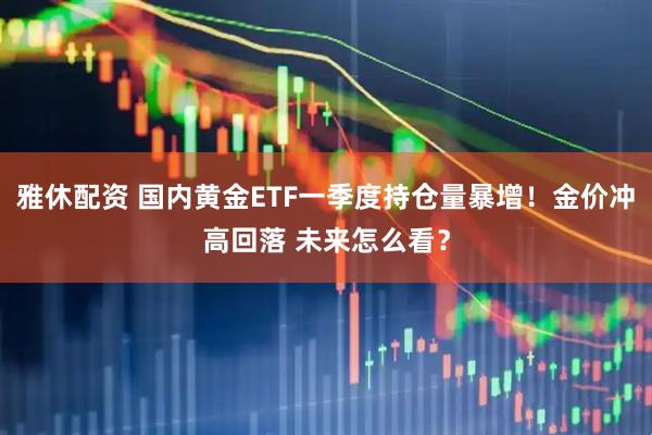雅休配资 国内黄金ETF一季度持仓量暴增!金价冲高回落 未来怎么看?