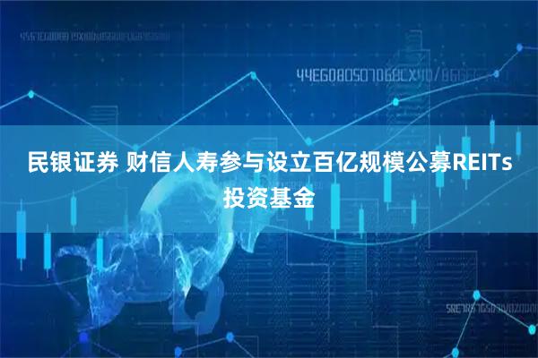 民银证券 财信人寿参与设立百亿规模公募REITs投资基金