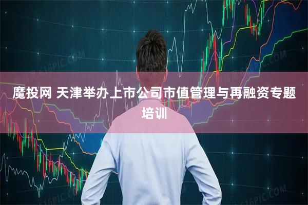 魔投网 天津举办上市公司市值管理与再融资专题培训