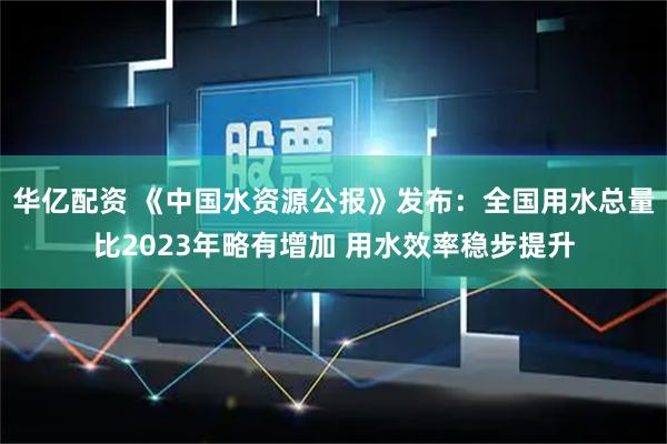 华亿配资 《中国水资源公报》发布：全国用水总量比2023年略有增加 用水效率稳步提升