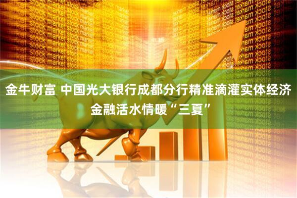 金牛财富 中国光大银行成都分行精准滴灌实体经济 金融活水情暖“三夏”