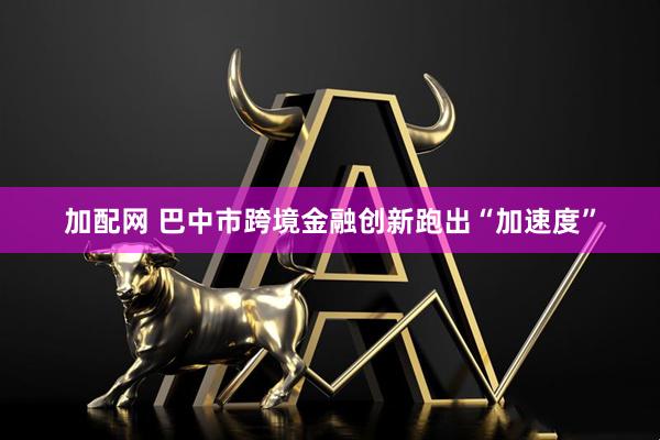 加配网 巴中市跨境金融创新跑出“加速度”