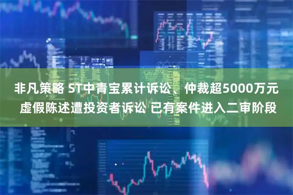 非凡策略 ST中青宝累计诉讼、仲裁超5000万元 虚假陈述遭投资者诉讼 已有案件进入二审阶段