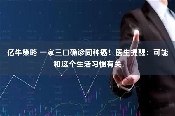 亿牛策略 一家三口确诊同种癌！医生提醒：可能和这个生活习惯有关