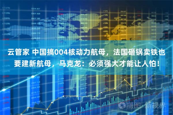 云管家 中国搞004核动力航母,法国砸锅卖铁也要建新航母,马克龙:必须强大才能让人怕!