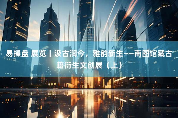 易操盘 展览丨汲古润今，雅韵新生——南图馆藏古籍衍生文创展（上）