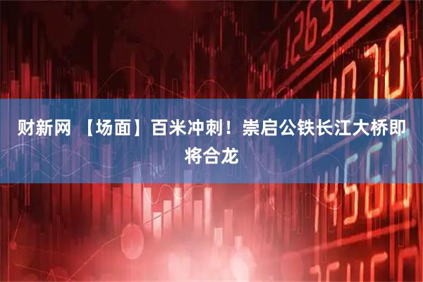 财新网 【场面】百米冲刺！崇启公铁长江大桥即将合龙
