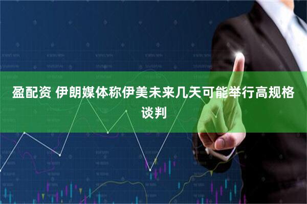 盈配资 伊朗媒体称伊美未来几天可能举行高规格谈判