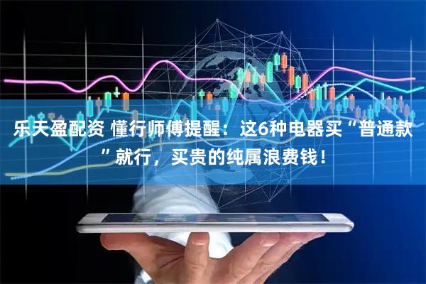 乐天盈配资 懂行师傅提醒:这6种电器买“普通款”就行,买贵的纯属浪费钱!
