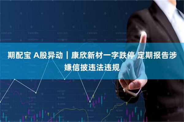 期配宝 A股异动｜康欣新材一字跌停 定期报告涉嫌信披违法违规